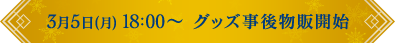 3/5(月)18:00～ グッズ事後物販開始